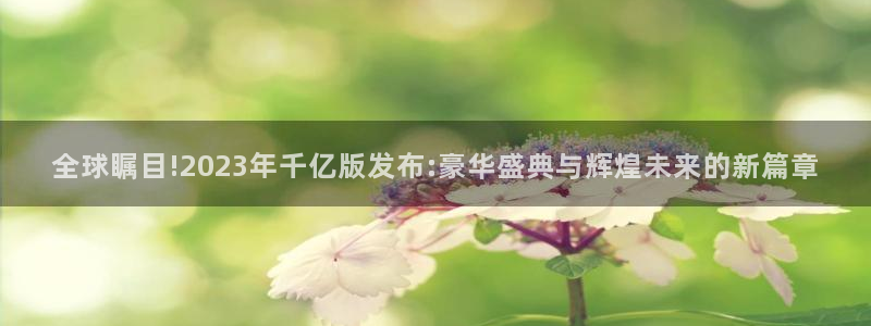 尊龙时凯体育平台开号链接：全球瞩目!2023年千亿版发布:豪华盛典与辉煌未来的新