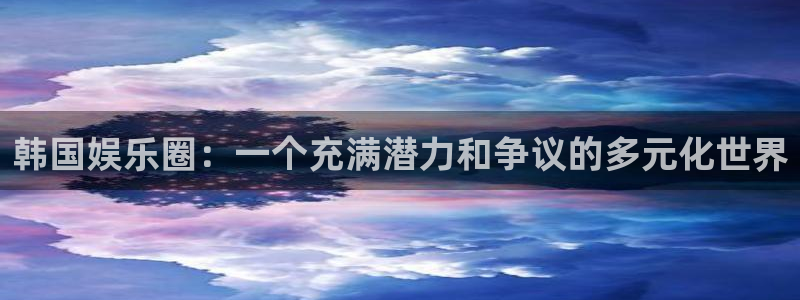 尊龙时凯体育代理申请流程：韩国娱乐圈：一个充满潜力和争议的多元化世界