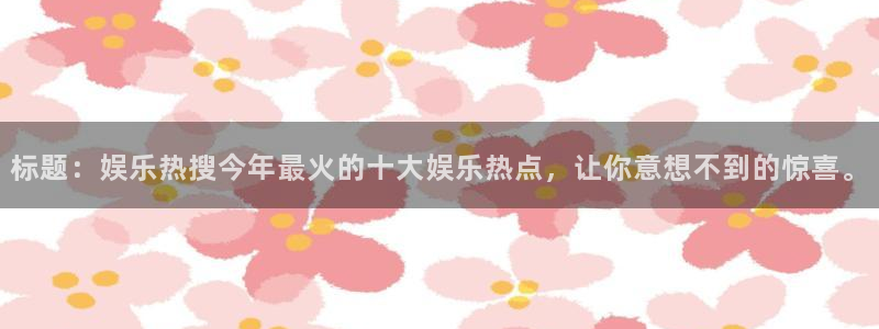 尊龙时凯体育代理申请流程：标题：娱乐热搜今年最火的十大娱乐热点，让你意想不到的惊喜。