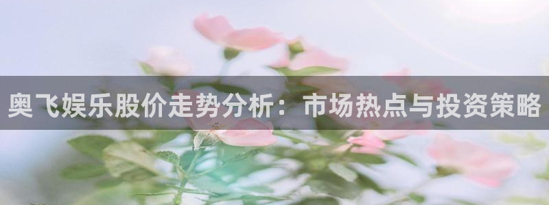 尊龙时凯2登录入口：奥飞娱乐股价走势分析：市场热点与投资策略