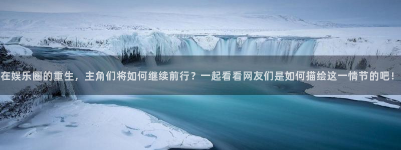 尊龙时凯体育网页版入口：在娱乐圈的重生，主角们将如何继续前行？一起看看网友们是如何描绘这一情节的吧！