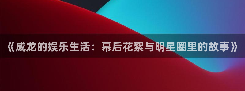 尊龙时凯平台开户：《成龙的娱乐生活：幕后花絮与明星圈里的故事》